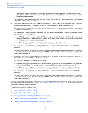 Page 2317   
Managing Policy Elements
Managing Policy Conditions
—In a TACACS request, ACS obtains this identifier from the remote address field of the start request (of every 
phase). It takes the remote address value before the slash (/) separator, if it is present; otherwise, it takes the 
entire remote address value.
The end st ati on IP add ress i s eit her  an IPv4 or IPv6 of the end station identifier. The end station MAC is a normalized 
MAC address of the end station identifier.
Device Filter—Filters a...