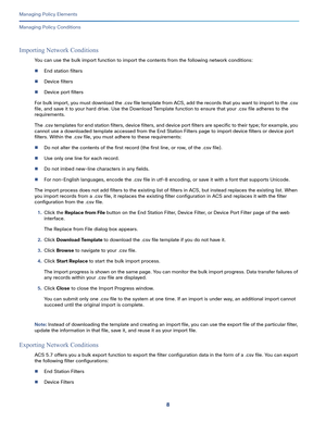 Page 2328
Managing Policy Elements
 
Managing Policy Conditions
Importing Network Conditions
You can use the bulk import function to import the contents from the following network conditions:
End station filters
Device filters
Device port filters
For bulk import, you must download the .csv file template from ACS, add the records that you want to import to the .csv 
file, and save it to your hard drive. Use the Download Template function to ensure that your .csv file adheres to the 
requirements. 
The .csv...