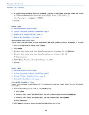 Page 23713   
Managing Policy Elements
Managing Policy Conditions
IP Range(s)—If you choose this option, you must enter a valid IPv4 or IPv6 address and subnet mask to filter a range 
of IP addresses. By default, the subnet mask value for IPv4 is 32, and the IPv6 value is 128.
Note: IPv6 ranges are not supported in ACS 5.7. 
3.Click OK.
Related Topics
Managing Network Conditions, page 6
Creating, Duplicating, and Editing Device Filters, page 11
Defining Name-Based Device Filters, page 13
Defining NDG-Based...