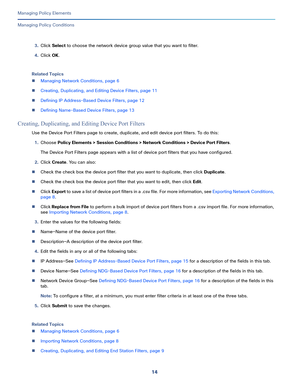 Page 23814
Managing Policy Elements
 
Managing Policy Conditions
3.Click Select to choose the network device group value that you want to filter.
4.Click OK.
Related Topics
Managing Network Conditions, page 6
Creating, Duplicating, and Editing Device Filters, page 11
Defining IP Address-Based Device Filters, page 12
Defining Name-Based Device Filters, page 13
Creating, Duplicating, and Editing Device Port Filters
Use the Device Port Filters page to create, duplicate, and edit device port filters. To do...