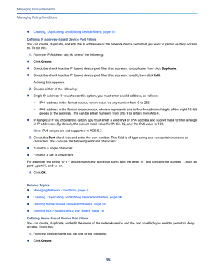 Page 23915   
Managing Policy Elements
Managing Policy Conditions
Creating, Duplicating, and Editing Device Filters, page 11
Defining IP Address-Based Device Port Filters
You can create, duplicate, and edit the IP addresses of the network device ports that you want to permit or deny access 
to. To do this:
1.From the IP Address tab, do one of the following:
Click Create.
Check the check box the IP-based device port filter that you want to duplicate, then click Duplicate.
Check the check box the IP-based...