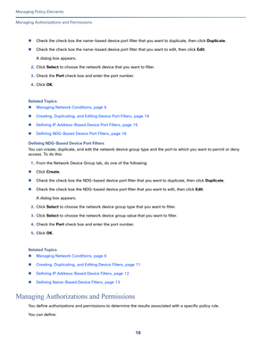 Page 24016
Managing Policy Elements
 
Managing Authorizations and Permissions
Check the check box the name-based device port filter that you want to duplicate, then click Duplicate.
Check the check box the name-based device port filter that you want to edit, then click Edit.
A dialog box appears.
2.Click Select to choose the network device that you want to filter.
3.Check the Port check box and enter the port number.
4.Click OK.
Related Topics
Managing Network Conditions, page 6
Creating, Duplicating, and...