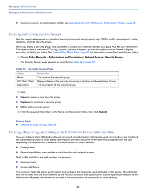 Page 24622
Managing Policy Elements
 
Managing Authorizations and Permissions
Common tasks for an authorization profile; see Specifying Common Attributes in Authorization Profiles, page 19.
Creating and Editing Security Groups
Use this page to view names and details of security groups and security group tags (SGTs), and to open pages to create, 
duplicate, and edit security groups.
When you create a security group, ACS generates a unique SGT. Network devices can query ACS for SGT information. 
The network...