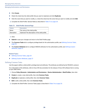 Page 24824
Managing Policy Elements
 
Managing Authorizations and Permissions
Click Create.
Check the check box the shell profile that you want to duplicate and click Duplicate.
Click the name that you want to modify; or, check the check box the name that you want to modify and click Edit.
2.Complete the Shell Profile: General fields as described in Table 73 on page 24:
3.Click:
Submit to save your changes and return to the Shell Profiles page.
The Common Tasks tab to configure privilege levels for the...