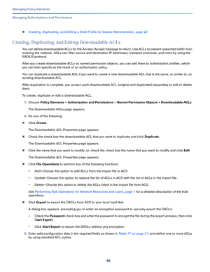 Page 25430
Managing Policy Elements
 
Managing Authorizations and Permissions
Creating, Duplicating, and Editing a Shell Profile for Device Administration, page 22
Creating, Duplicating, and Editing Downloadable ACLs
You can define downloadable ACLs for the Access-Accept message to return. Use ACLs to prevent unwanted traffic from 
entering the network. ACLs can filter source and destination IP addresses, transport protocols, and more by using the 
RADIUS protocol.
After you create downloadable ACLs as named...