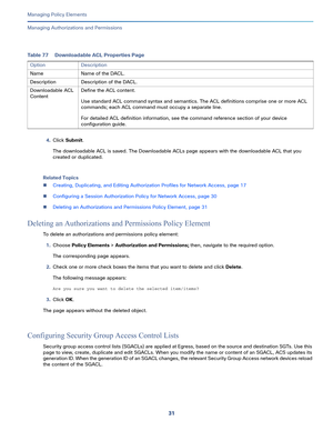 Page 25531   
Managing Policy Elements
Managing Authorizations and Permissions
4.Click Submit.
The downloadable ACL is saved. The Downloadable ACLs page appears with the downloadable ACL that you 
created or duplicated.
Related Topics
Creating, Duplicating, and Editing Authorization Profiles for Network Access, page 17
Configuring a Session Authorization Policy for Network Access, page 30
Deleting an Authorizations and Permissions Policy Element, page 31
Deleting an Authorizations and Permissions Policy...