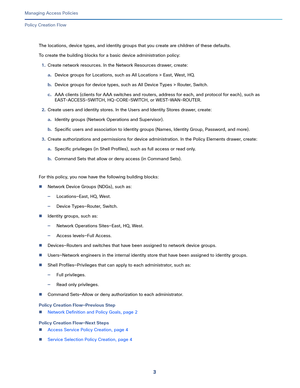 Page 2593   
Managing Access Policies
Policy Creation Flow
The locations, device types, and identity groups that you create are children of these defaults. 
To create the building blocks for a basic device administration policy:
1.Create network resources. In the Network Resources drawer, create:
a.Device groups for Locations, such as All Locations > East, West, HQ. 
b.Device groups for device types, such as All Device Types > Router, Switch.
c.AAA clients (clients for AAA switches and routers, address for each,...