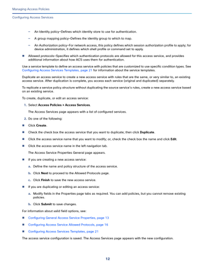 Page 26812
Managing Access Policies
 
Configuring Access Services
—An Identity policy—Defines which identity store to use for authentication.
—A group mapping policy—Defines the identity group to which to map.
—An Authorization policy—For network access, this policy defines which session authorization profile to apply; for 
device administration, it defines which shell profile or command set to apply.
Allowed protocols—Specifies which authentication protocols are allowed for this access service, and provides...