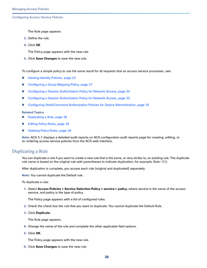 Page 29438
Managing Access Policies
 
Configuring Access Service Policies
The Rule page appears.
3.Define the rule. 
4.Click OK
The Policy page appears with the new rule. 
5.Click Save Changes to save the new rule.
To configure a simple policy to use the same result for all requests that an access service processes, see: 
Viewing Identity Policies, page 23
Configuring a Group Mapping Policy, page 27
Configuring a Session Authorization Policy for Network Access, page 30
Configuring a Session Authorization...