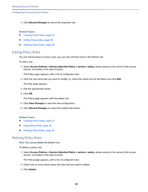 Page 29539   
Managing Access Policies
Configuring Access Service Policies
7.Click Discard Changes to cancel the duplicate rule. 
Related Topics
Creating Policy Rules, page 37
Editing Policy Rules, page 39
Deleting Policy Rules, page 39
Editing Policy Rules
You can edit all values of policy rules; you can also edit the result in the Default rule.
To edit a rule:
1.Select Access Policies > Service Selection Policy > service > policy, where service is the name of the access 
service, and policy is the type of...