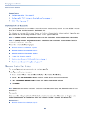 Page 30650
Managing Access Policies
 
Maximum User Sessions
Related Topics:
Configuring an NDAC Policy, page 23
Configuring EAP-FAST Settings for Security Group Access, page 24
NDAC Policy Page, page 47
Maximum User Sessions
For optimal performance, you can limit the number of concurrent users accessing network resources. ACS 5.7 imposes 
limits on the number of concurrent service sessions per user. 
The limits are set in several different ways. You can set the limits at the user level or at the group level....