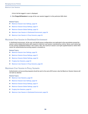 Page 31054
Managing Access Policies
 
Maximum User Sessions
A list of all the logged in users is displayed.
4.Click Purge All Sessions to purge all the user session logged in to the particular AAA client.
Related Topics
Maximum Session User Settings, page 50
Maximum Session Group Settings, page 51
Maximum Session Global Settings, page 52
Maximum User Session in Distributed Environment, page 54
Maximum User Session in Proxy Scenario, page 54
Maximum User Session in Distributed Environment
In distributed...