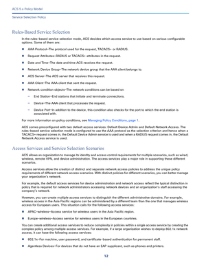 Page 3212
ACS 5.x Policy Model
 
Service Selection Policy
Rules-Based Service Selection
In the rules-based service selection mode, ACS decides which access service to use based on various configurable 
options. Some of them are:
AAA Protocol—The protocol used for the request, TACACS+ or RADIUS.
Request Attributes—RADIUS or TACACS+ attributes in the request.
Date and Time—The date and time ACS receives the request.
Network Device Group—The network device group that the AAA client belongs to.
ACS Server—The...