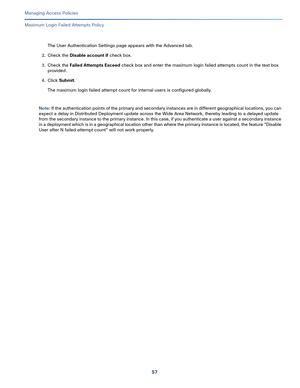 Page 31357   
Managing Access Policies
Maximum Login Failed Attempts Policy
The User Authentication Settings page appears with the Advanced tab.
2.Check the Disable account if check box. 
3.Check the Failed Attempts Exceed check box and enter the maximum login failed attempts count in the text box 
provided.
4.Click Submit.
The maximum login failed attempt count for internal users is configured globally.
Note: If the authentication points of the primary and secondary instances are in different geographical...