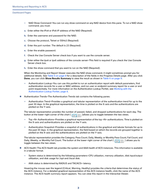Page 3173   
Monitoring and Reporting in ACS
Dashboard Pages
—NAD Show Command—You can run any show command on any NAD device from this pane. To run a NAD show 
command, you must:
a.Enter either the IPv4 or IPv6 IP address of the NAD (Required).
b.Enter the username and password for the NAD.
c.Choose the protocol, Telnet or SSHv2 (Required).
d.Enter the port number. The default is 23 (Required).
e.Enter the enable password.
f.Check the Use Console Server check box if you want to use the console server.
g.Enter...