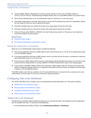 Page 3195   
Monitoring and Reporting in ACS
Configuring Tabs in the Dashboard
Username/MAC Address—(Required for summary reports) Username of the user or the MAC address in 
aa-bb-cc-dd-ee-ff format. The Monitoring and Report Viewer does not accept MAC address in any other format.
View—Choose Authentication to run an authentication report or Summary for a summary report.
Time Range—Depending on the View option that you choose, the Time Range drop-down list is populated. Choose 
the time range for which you...