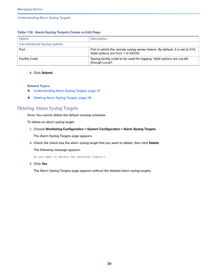 Page 36139   
Managing Alarms
Understanding Alarm Syslog Targets
4.Click Submit.
Related Topics
Understanding Alarm Syslog Targets, page 37
Deleting Alarm Syslog Targets, page 39
Deleting Alarm Syslog Targets
Note: You cannot delete the default nonstop schedule.
To delete an alarm syslog target:
1.Choose Monitoring Configuration > System Configuration > Alarm Syslog Targets.
The Alarm Syslog Targets page appears.
2.Check the check box the alarm syslog target that you want to delete, then click Delete.
The...