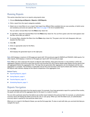 Page 3653   
Managing Reports
Running Reports
Running Reports
This section describes how to run reports using reports view:
1.Choose Monitoring and Reports > Reports > ACS Reports.
2.Click a report from the report categories available.
3.Select one or more filters to run a report. Each report has different filters available that are case sensitive, of which some 
are mandatory and some are optional. See Table 3 on page 19 for list of available filters.
You can add or remove filters from the Filters drop-down...