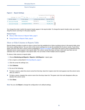 Page 3675   
Managing Reports
Reports Navigation
Figure 4 Report Settings
You change the order in which the reports header appear in the reports table. To change the reports header order, you need to 
drag the column and drop it in the place required. 
Related Topics
Show or Hide Columns in Reports Table, page 5
Fixing Columns in Reports Table, page 6
Show or Hide Columns in Reports Table
Reports Viewer provides an option to show a column from the available list or hide an existing column in the reports table...