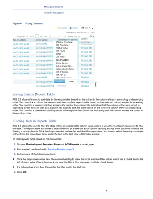 Page 3697   
Managing Reports
Reports Navigation
Figure 6 Fixing Columns
Sorting Data in Reports Table
ACS 5.7 allows the user to sort data in the reports table based on the entries in the column either in ascending or descending 
order. You can click a column title once to sort the complete reports table based on the selected column entries in ascending 
order. You can find a upward-pointing arrow to the right of the column title indicating that the column entries are sorted in 
ascending order. You can click...