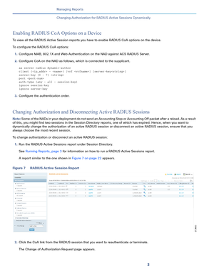 Page 3842
Managing Reports
 
Changing Authorization for RADIUS Active Sessions Dynamically
Enabling RADIUS CoA Options on a Device
To view all the RADIUS Active Session reports you have to enable RADIUS CoA options on the device.
To configure the RADIUS CoA options:
1.Configure MAB, 802.1X and Web Authentication on the NAD against ACS RADIUS Server.
2.Configure CoA on the NAD as follows, which is connected to the supplicant. 
aa server radius dynamic-author
client { - } [vrf ] [server-key]
server-key [0 - 7]...