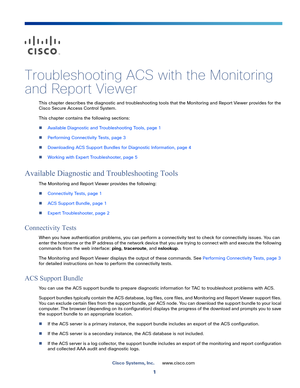 Page 3871
Cisco Systems, Inc.www.cisco.com
 
Troubleshooting ACS with the Monitoring 
and Report Viewer
This chapter describes the diagnostic and troubleshooting tools that the Monitoring and Report Viewer provides for the 
Cisco Secure Access Control System.
This chapter contains the following sections:
Available Diagnostic and Troubleshooting Tools, page 1
Performing Connectivity Tests, page 3
Downloading ACS Support Bundles for Diagnostic Information, page 4
Working with Expert Troubleshooter, page 5...