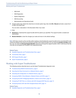 Page 3915   
Troubleshooting ACS with the Monitoring and Report Viewer
Working with Expert Troubleshooter
—AAA Audit
—AAA Diagnostics
—System Diagnostics
—AAA Accounting
—Administrative and Operational Audit
Include system logs—Check the check box to include system logs, then click All or Recent and enter a value from 1 
to 999 in the file(s) field.
You can enter a description in the Description field, if you need.
4.Click:
Download to download the support bundle with the options you specified. The support...