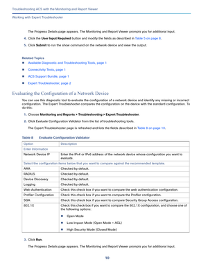 Page 39610
Troubleshooting ACS with the Monitoring and Report Viewer
 
Working with Expert Troubleshooter
The Progress Details page appears. The Monitoring and Report Viewer prompts you for additional input. 
4.Click the User Input Required button and modify the fields as described in Table 5 on page 8.
5.Click Submit to run the show command on the network device and view the output.
Related Topics
Available Diagnostic and Troubleshooting Tools, page 1
Connectivity Tests, page 1
ACS Support Bundle, page 1...