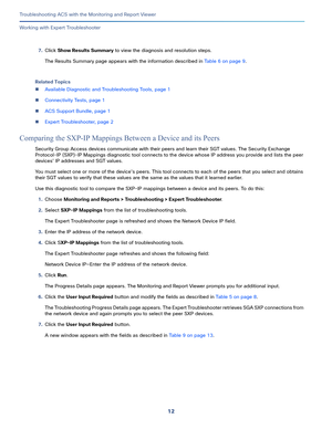 Page 39812
Troubleshooting ACS with the Monitoring and Report Viewer
 
Working with Expert Troubleshooter
7.Click Show Results Summary to view the diagnosis and resolution steps.
The Results Summary page appears with the information described in Table 6 on page 9.
Related Topics
Available Diagnostic and Troubleshooting Tools, page 1
Connectivity Tests, page 1
ACS Support Bundle, page 1
Expert Troubleshooter, page 2
Comparing the SXP-IP Mappings Between a Device and its Peers
Security Group Access devices...