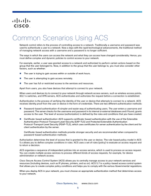 Page 411
Cisco Systems, Inc.www.cisco.com
 
Common Scenarios Using ACS
Network control refers to the process of controlling access to a network. Traditionally a username and password was 
used to authenticate a user to a network. Now a days with the rapid technological advancements, the traditional method 
of managing network access with a username and a password is no longer sufficient.
The ways in which the users can access the network and what they can access have changed considerably. Hence, you 
must...