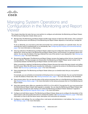 Page 4031
Cisco Systems, Inc.www.cisco.com
 
Managing System Operations and 
Configuration in the Monitoring and Report 
Viewer
This chapter describes the tasks that you must perform to configure and administer the Monitoring and Report Viewer. 
The Monitoring Configuration drawer allows you to:
Manage data—The Monitoring and Report Viewer handles large volumes of data from ACS servers. Over a period of 
time, the performance and efficiency of the Monitoring and Report Viewer depends on how well you manage the...