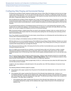 Page 4053   
Managing System Operations and Configuration in the Monitoring and Report Viewer
Configuring Data Purging and Incremental Backup
Configuring Data Purging and Incremental Backup
The Monitoring and Report Viewer database handles large volumes of data. When the database size becomes too large, 
it slows down all the processes. You do not need all the data all the time. Therefore, to efficiently manage data and to 
m a ke  g o o d  u s e  o f  t h e  d i s k  s p a c e ,  yo u  m u s t  b a c k  u p  yo...