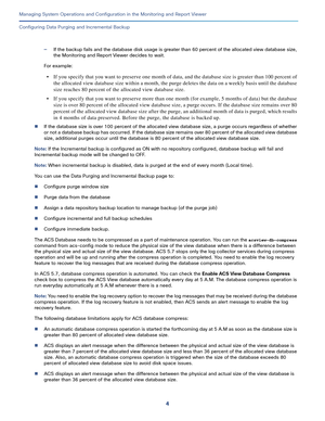 Page 4064
Managing System Operations and Configuration in the Monitoring and Report Viewer
 
Configuring Data Purging and Incremental Backup
—If the backup fails and the database disk usage is greater than 60 percent of the allocated view database size, 
the Monitoring and Report Viewer decides to wait. 
For example: 
• If you specify that you want to preserve one month of data, and the database size is greater than 100 percent of 
the allocated view database size within a month, the purge deletes the data on a...