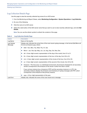Page 4119   
Managing System Operations and Configuration in the Monitoring and Report Viewer
Viewing Log Collections
Log Collection Details Page
Use this page to view the recently collected log names for an ACS server.
1.From the Monitoring and Report Viewer, select Monitoring Configuration > System Operations > Log Collection.
2.Do one of the following:
Click the name of an ACS server.
Select the radio button of the ACS server name that you want to use to view recently collected logs, and click Get...