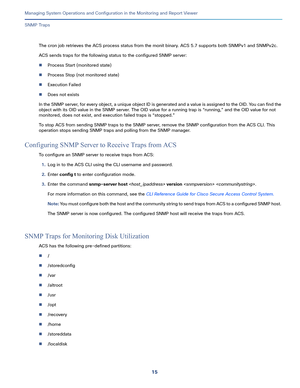 Page 41715   
Managing System Operations and Configuration in the Monitoring and Report Viewer
SNMP Traps
The cron job retrieves the ACS process status from the monit binary. ACS 5.7 supports both SNMPv1 and SNMPv2c.
ACS sends traps for the following status to the configured SNMP server:
Process Start (monitored state)
Process Stop (not monitored state)
Execution Failed
Does not exists
In the SNMP server, for every object, a unique object ID is generated and a value is assigned to the OID. You can find the...