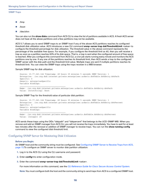 Page 41816
Managing System Operations and Configuration in the Monitoring and Report Viewer
 
SNMP Traps
/tmp
/boot
/dev/shm
You can also run the show disks command from ACS CLI to view the list of partitions available in ACS. A fresh ACS server 
does not have all the above partitions and a few partitions may not be available.
ACS 5.7 allows you to send SNMP traps to an SNMP host if any of the above ACS partitions reaches its configured 
threshold disk utilization value. ACS introduces a new CLI command...