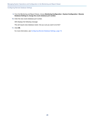 Page 42321   
Managing System Operations and Configuration in the Monitoring and Report Viewer
Configuring Remote Database Settings
9.From the Monitoring and Report Viewer, choose Monitoring Configuration > System Configuration > Remote 
Database Settings to change the oracle database port number.
10.Enter the new oracle database port number.
ACS displays the following message:
This will require view database restart. Are you sure you want to do this?
11.Click OK.
For more information, see Configuring Remote...