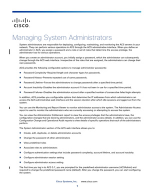 Page 4251
Cisco Systems, Inc.www.cisco.com
 
Managing System Administrators
System administrators are responsible for deploying, configuring, maintaining, and monitoring the ACS servers in your 
network. They can perform various operations in ACS through the ACS administrative interface. When you define an 
administrator in ACS, you assign a password and a role or set of roles that determine the access privilege, the 
administrator has for various operations.
When you create an administrator account, you...