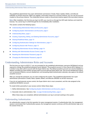 Page 4262
Managing System Administrators
 
Understanding Administrator Roles and Accounts
The predefined administrator has super administrator permissions—Create, Read, Update, Delete, and eXecute 
(CRUDX)—to all ACS resources. When you register a secondary instance to a primary instance, you can use any account 
created on the primary instance. The credentials that you create on the primary instance apply to the secondary instance.
Note: After installation, the first time you log in to ACS, you must do so...