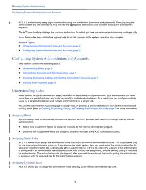 Page 4273   
Managing System Administrators
Configuring System Administrators and Accounts
ACS 5.7 authenticates every login operation by using user credentials (username and password). Then, by using the 
administrator and role definitions, ACS fetches the appropriate permissions and answers subsequent authorization 
requests.
The ACS user interface displays the functions and options for which you have the necessary administrator privileges only.
Note: Allow a few seconds before logging back in so that changes...