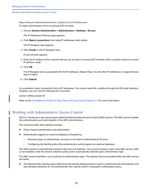 Page 43915   
Managing System Administrators
Working with Administrative Access Control
Reject Remote Administration from a Select List of IP Addresses
To reject administrators from accessing ACS remotely:
1.Choose System Administration > Administrators > Settings > Access.
The IP Addresses Filtering page appears.
2.Click Reject connections from listed IP addresses radio button.
The IP Range(s) area appears.
3.Click Create in the IP Range(s) area.
A new window appears.
4.Enter the IP address of the machine that...