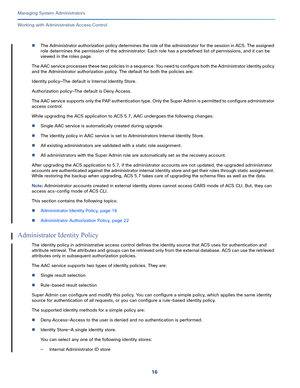 Page 44016
Managing System Administrators
 
Working with Administrative Access Control
The Administrator authorization policy determines the role of the administrator for the session in ACS. The assigned 
role determines the permission of the administrator. Each role has a predefined list of permissions, and it can be 
viewed in the roles page. 
The AAC service processes these two policies in a sequence. You need to configure both the Administrator identity policy 
and the Administrator authorization policy....