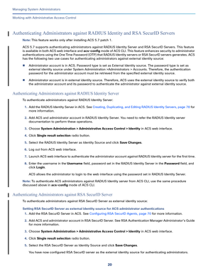 Page 44420
Managing System Administrators
 
Working with Administrative Access Control
Authenticating Administrators against RADIUS Identity and RSA SecurID Servers
Note: This feature works only after installing ACS 5.7 patch 1. 
ACS 5.7 supports authenticating administrators against RADIUS Identity Server and RSA SecurID Servers. This feature 
is available in both ACS web interface and acs-config m o d e  o f  AC S  C L I .  T h i s  f e at u re e n h an c e s  se c u r i t y  t o  ad m i n i st r at o r...