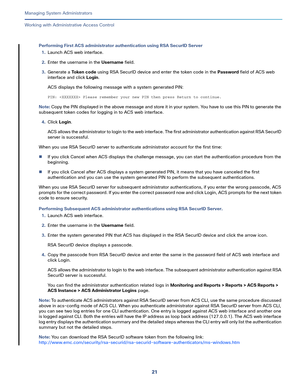 Page 44521   
Managing System Administrators
Working with Administrative Access Control
Performing First ACS administrator authentication using RSA SecurID Server
1.Launch ACS web interface.
2.Enter the username in the Username field.
3.Generate a To k e n  c o d e using RSA SecurID device and enter the token code in the Password field of ACS web 
interface and click Login.
ACS displays the following message with a system generated PIN:
PIN:  Please remember your new PIN then press Return to continue.
Note: Copy...