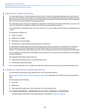 Page 44622
Managing System Administrators
 
Working with Administrative Access Control
Administrator Authorization Policy
The authorization policy in the Administrative Access Control is used for dynamically assigning roles to administrators 
upon login. The role of the administrator is set according to the rules that are defined in the policy. According to the rules 
that are defined in the policy, the condition can include attributes and groups if authenticated with an external database. 
ACS can use the...