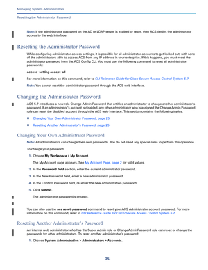 Page 44925   
Managing System Administrators
Resetting the Administrator Password
Note: If the administrator password on the AD or LDAP server is expired or reset, then ACS denies the administrator 
access to the web interface. 
Resetting the Administrator Password
While configuring administrator access settings, it is possible for all administrator accounts to get locked out, with none 
of the administrators able to access ACS from any IP address in your enterprise. If this happens, you must reset the...