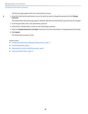 Page 45026
Managing System Administrators
 
Changing the Administrator Password
The Accounts page appears with a list of administrator accounts.
2.Check the check box the administrator account for which you want to change the password and click Change 
Password.
The Authentication Information page appears, listing the date when the administrator’s password was last changed.
3.In the Password field, enter a new administrator password.
4.In the Confirm Password field, re-enter the new administrator password....