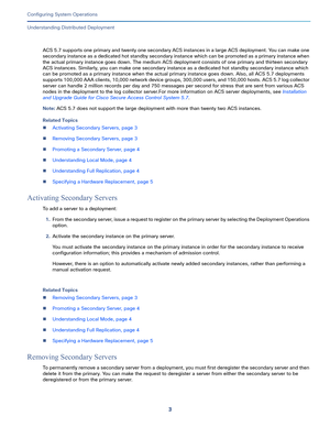 Page 4533   
Configuring System Operations
Understanding Distributed Deployment
ACS 5.7 supports one primary and twenty one secondary ACS instances in a large ACS deployment. You can make one 
secondary instance as a dedicated hot standby secondary instance which can be promoted as a primary instance when 
the actual primary instance goes down. The medium ACS deployment consists of one primary and thirteen secondary 
ACS instances. Similarly, you can make one secondary instance as a dedicated hot standby...