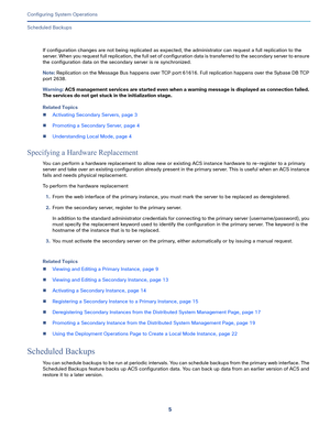 Page 4555   
Configuring System Operations
Scheduled Backups
If configuration changes are not being replicated as expected, the administrator can request a full replication to the 
server. When you request full replication, the full set of configuration data is transferred to the secondary server to ensure 
the configuration data on the secondary server is re synchronized.
Note: Replication on the Message Bus happens over TCP port 61616. Full replication happens over the Sybase DB TCP 
port 2638.
Warning: ACS...