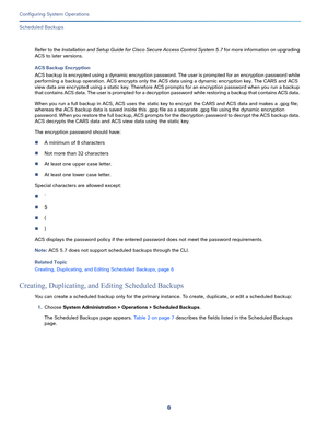 Page 4566
Configuring System Operations
 
Scheduled Backups
Refer to the Installation and Setup Guide for Cisco Secure Access Control System 5.7 for more information on upgrading 
ACS to later versions.
ACS Backup Encryption
ACS backup is encrypted using a dynamic encryption password. The user is prompted for an encryption password while 
performing a backup operation. ACS encrypts only the ACS data using a dynamic encryption key. The CARS and ACS 
view data are encrypted using a static key. Therefore ACS...